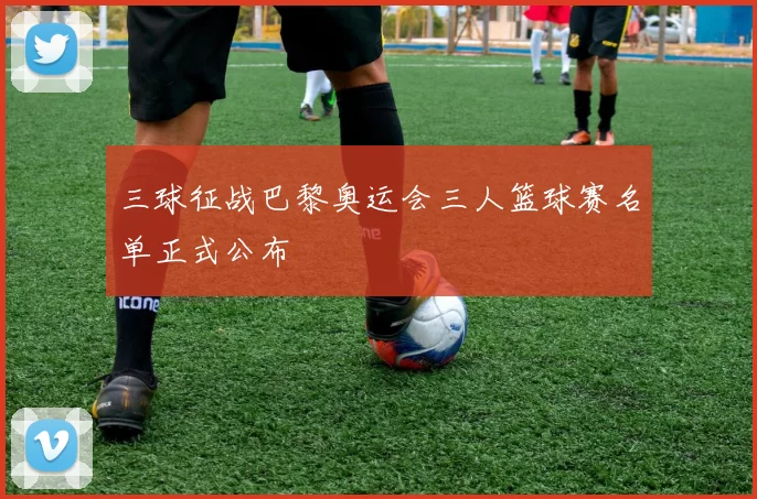 三球征战巴黎奥运会三人篮球赛名单正式公布